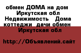 обмен ДОМА на дом - Иркутская обл. Недвижимость » Дома, коттеджи, дачи обмен   . Иркутская обл.